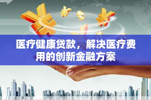 和静医疗健康贷款，解决医疗费用的创新金融方案